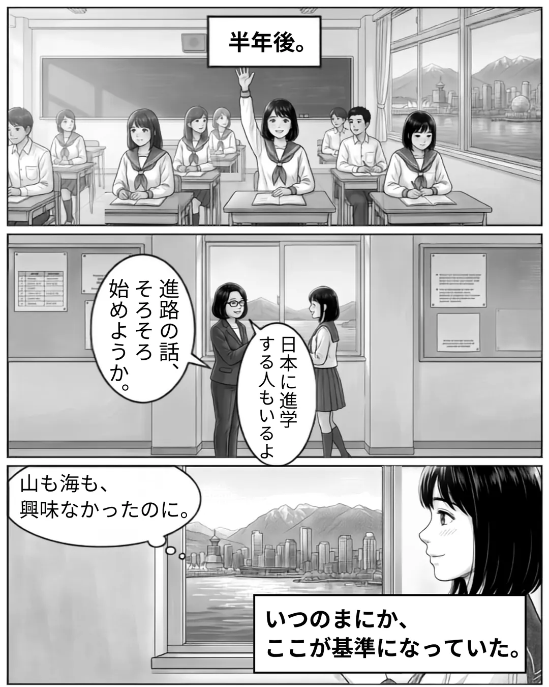 ボドウェル・ハイスクール紹介漫画7ページ目。半年後、ミナは授業で手を挙げて発言できるようになっている。日本人カウンセラーは「進路の話、そろそろ始めようか。」「日本に進学する人もいるよ。」と語り、ボドウェルでは10年生から進路相談が始まり日本の大学への進学も相談できることを示す。窓から海と山を見るミナは「山も海も、興味なかったのに。」とつぶやく。